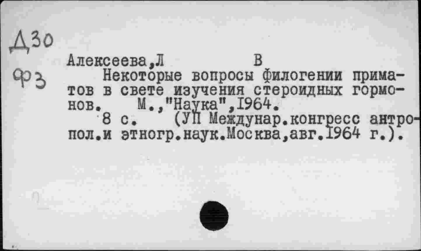 ﻿ДЗО
Алексеева,Л	В
Некоторые вопросы филогении приматов в свете изучения стероидных гормонов. М.,"Наука”,1964.
8 с. (УН Междунар.конгресс антрО' пол.и этногр.наук.Москва,авг.1964 г.).